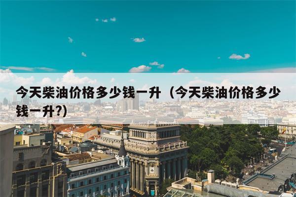 今天柴油价格多少钱一升（今天柴油价格多少钱一升?）