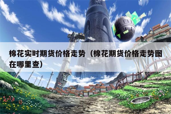 棉花实时期货价格走势（棉花期货价格走势图在哪里查）