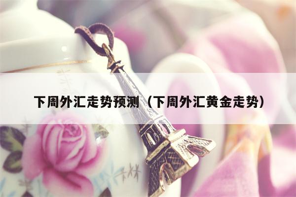 下周外汇走势预测（下周外汇黄金走势）