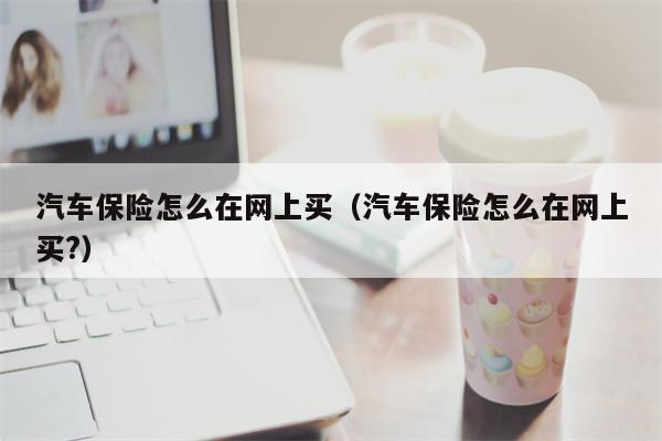汽车保险怎么在网上买（汽车保险怎么在网上买?）