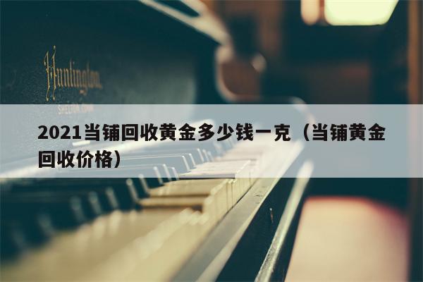 2021当铺回收黄金多少钱一克（当铺黄金回收价格）