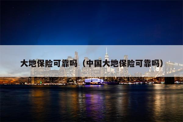 大地保险可靠吗（中国大地保险可靠吗）