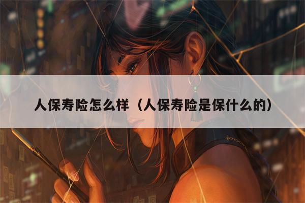 人保寿险怎么样（人保寿险是保什么的）