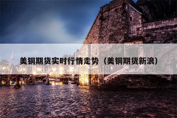 美铜期货实时行情走势（美铜期货新浪）
