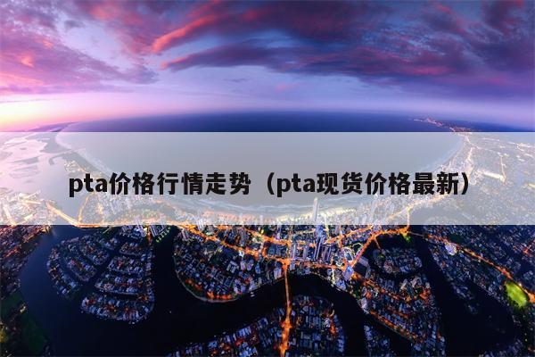 pta价格行情走势（pta现货价格最新）