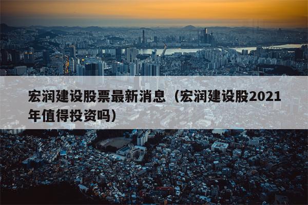 宏润建设股票最新消息（宏润建设股2021年值得投资吗）