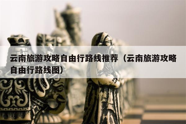 云南旅游攻略自由行路线推荐（云南旅游攻略自由行路线图）