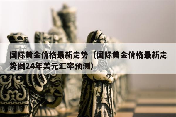 国际黄金价格最新走势（国际黄金价格最新走势图24年美元汇率预测）