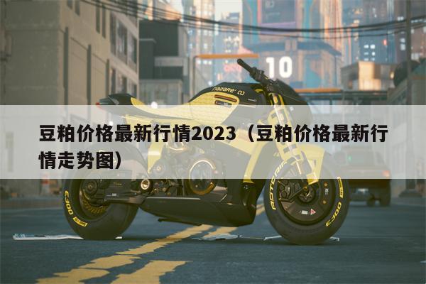 豆粕价格最新行情2023（豆粕价格最新行情走势图）