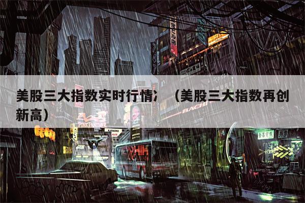 美股三大指数实时行情冫（美股三大指数再创新高）