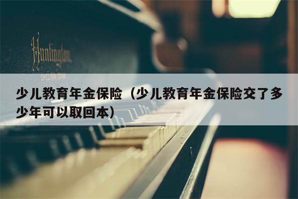 少儿教育年金保险（少儿教育年金保险交了多少年可以取回本）