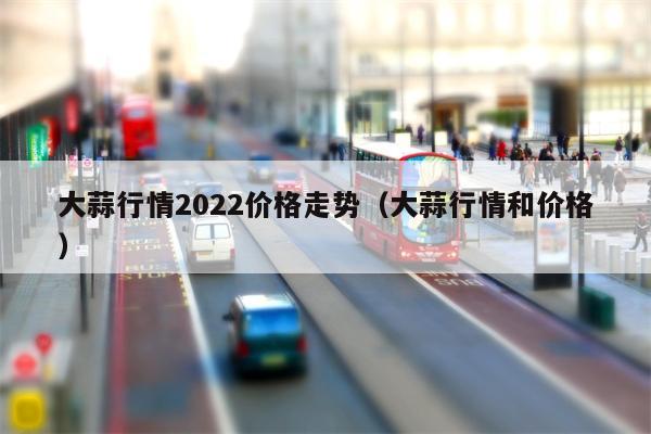 大蒜行情2022价格走势（大蒜行情和价格）
