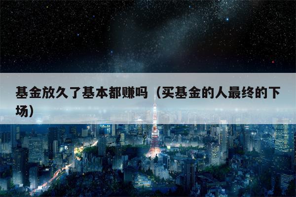 基金放久了基本都赚吗（买基金的人最终的下场）