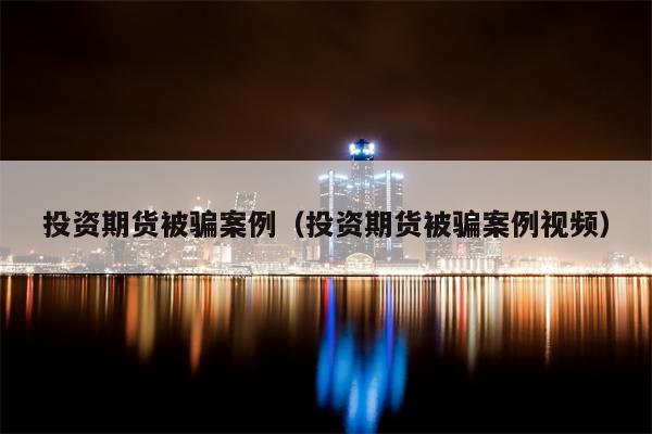投资期货被骗案例（投资期货被骗案例视频）