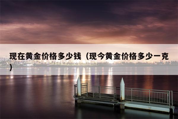 现在黄金价格多少钱（现今黄金价格多少一克）