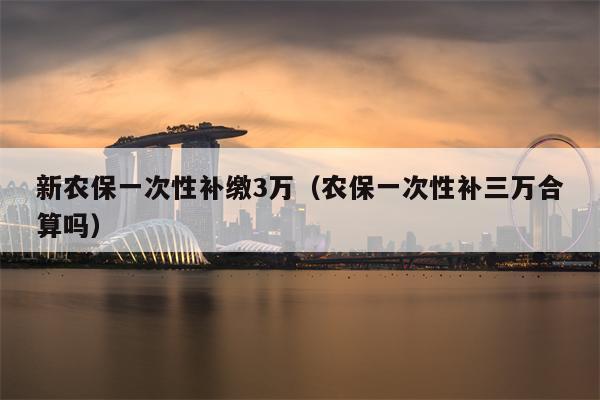 新农保一次性补缴3万（农保一次性补三万合算吗）
