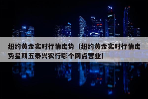 纽约黄金实时行情走势（纽约黄金实时行情走势星期五泰兴农行哪个网点营业）