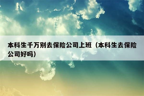 本科生千万别去保险公司上班（本科生去保险公司好吗）