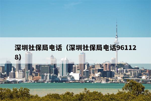 深圳社保局电话（深圳社保局电话961128）