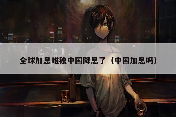 全球加息唯独中国降息了（中国加息吗）