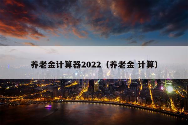 养老金计算器2022（养老金 计算）