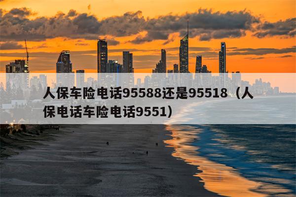 人保车险电话95588还是95518（人保电话车险电话9551）