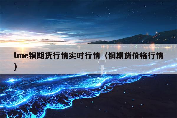 lme铜期货行情实时行情（铜期货价格行情）