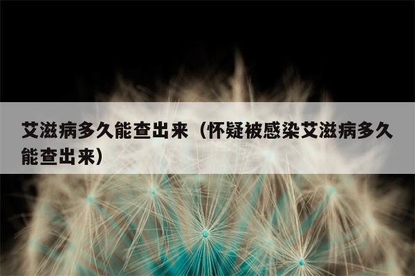 艾滋病多久能查出来（怀疑被感染艾滋病多久能查出来）