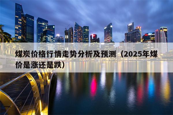 煤炭价格行情走势分析及预测（2025年煤价是涨还是跌）