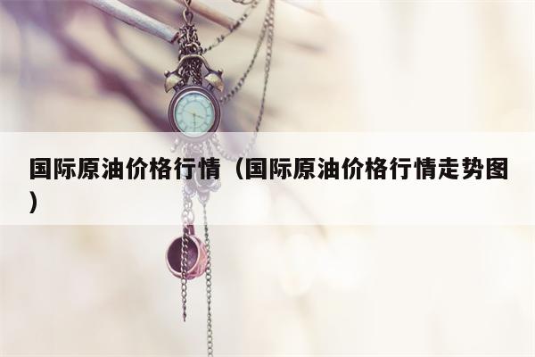 国际原油价格行情（国际原油价格行情走势图）