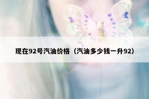 现在92号汽油价格（汽油多少钱一升92）