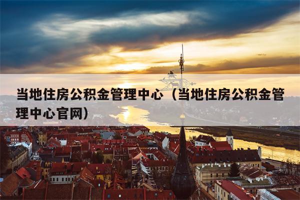 当地住房公积金管理中心（当地住房公积金管理中心官网）