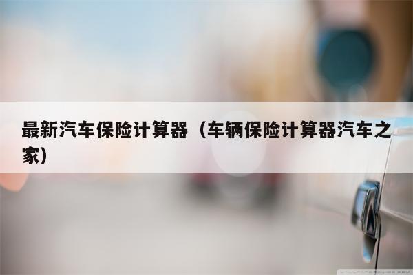 最新汽车保险计算器（车辆保险计算器汽车之家）