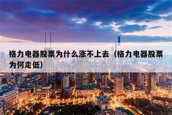 格力电器股票为什么涨不上去（格力电器股票为何走低）