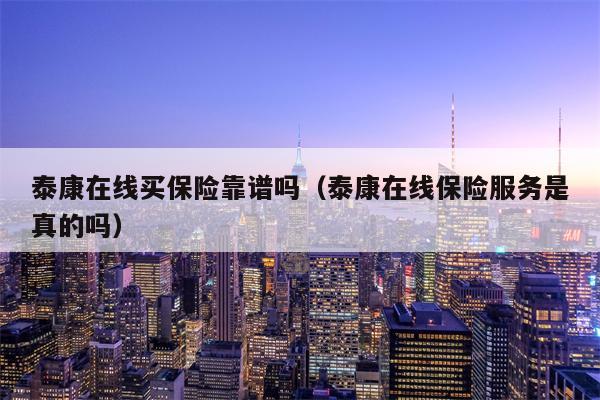 泰康在线买保险靠谱吗（泰康在线保险服务是真的吗）