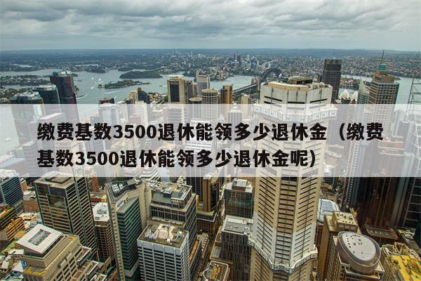 缴费基数3500退休能领多少退休金（缴费基数3500退休能领多少退休金呢）