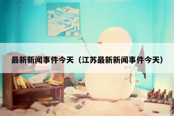 最新新闻事件今天（江苏最新新闻事件今天）
