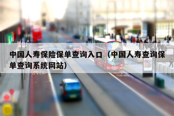 中国人寿保险保单查询入口（中国人寿查询保单查询系统网站）