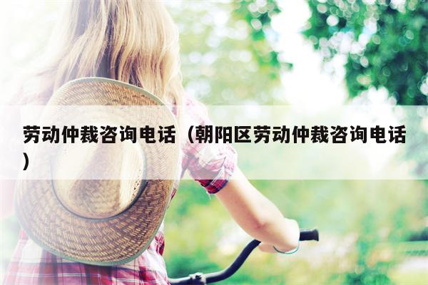 劳动仲裁咨询电话（朝阳区劳动仲裁咨询电话）