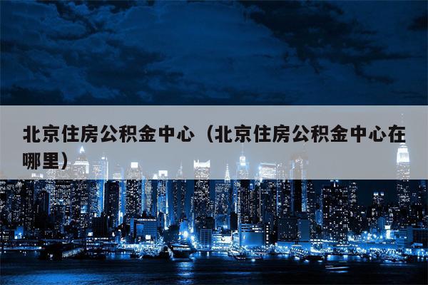 北京住房公积金中心（北京住房公积金中心在哪里）