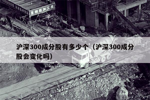沪深300成分股有多少个（沪深300成分股会变化吗）