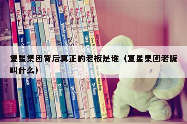 复星集团背后真正的老板是谁（复星集团老板叫什么）