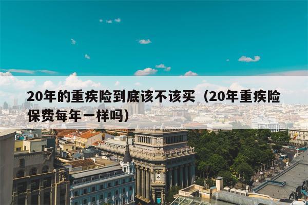 20年的重疾险到底该不该买（20年重疾险保费每年一样吗）