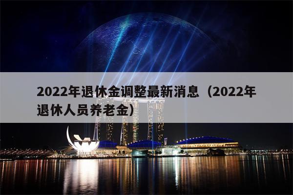 2022年退休金调整最新消息（2022年退休人员养老金）