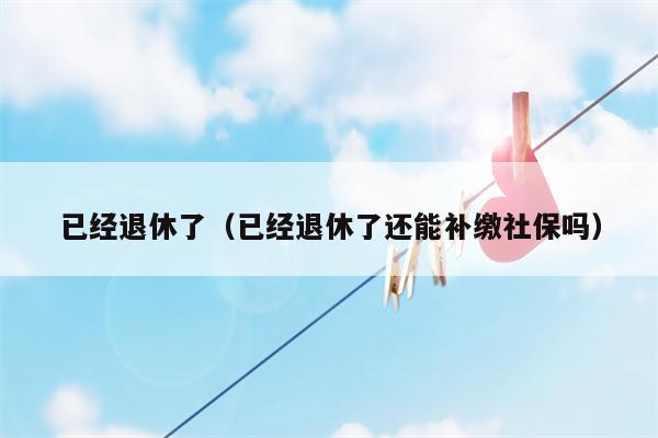 已经退休了（已经退休了还能补缴社保吗）