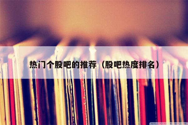 热门个股吧的推荐（股吧热度排名）
