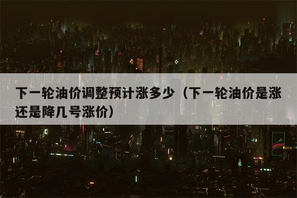 下一轮油价调整预计涨多少（下一轮油价是涨还是降几号涨价）