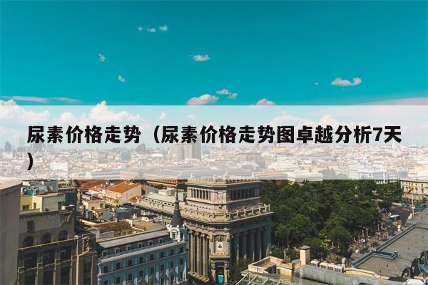 尿素价格走势（尿素价格走势图卓越分析7天）