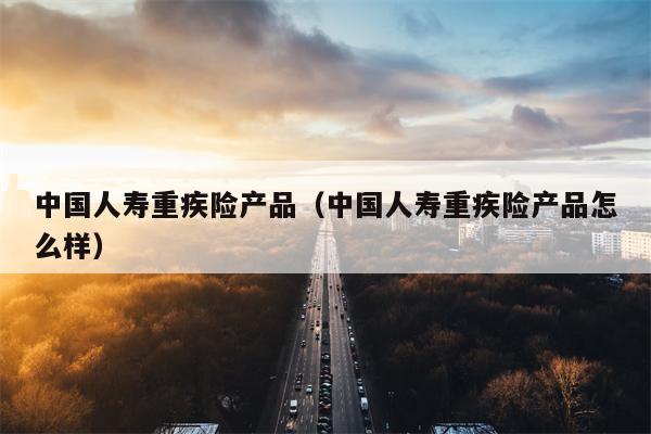 中国人寿重疾险产品（中国人寿重疾险产品怎么样）