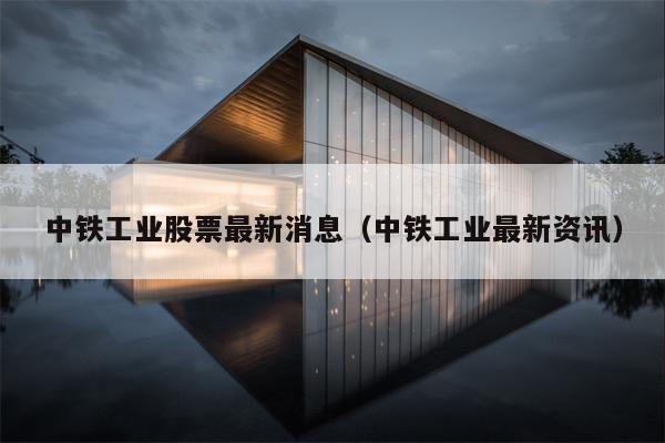 中铁工业股票最新消息（中铁工业最新资讯）